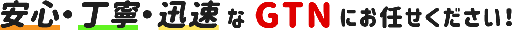 安心・丁寧・迅速なGTNにお任せください！！